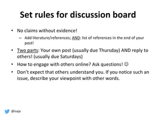 @isaja
Set rules for discussion board
• No claims without evidence!
– Add literature/references; AND: list of references in the end of your
post!
• Two parts: Your own post (usually due Thursday) AND reply to
others! (usually due Saturdays)
• How to engage with others online? Ask questions! 
• Don’t expect that others understand you. If you notice such an
issue, describe your viewpoint with other words.
 