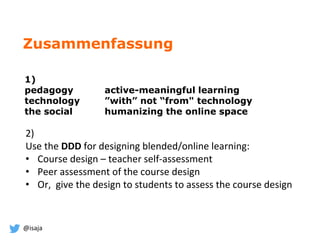 @isaja
Zusammenfassung
1)
pedagogy active-meaningful learning
technology ”with” not “from" technology
the social humanizing the online space
2)
Use the DDD for designing blended/online learning:
• Course design – teacher self-assessment
• Peer assessment of the course design
• Or, give the design to students to assess the course design
 