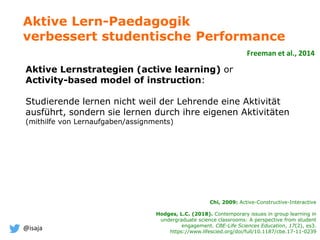 @isaja
Aktive Lernstrategien (active learning) or
Activity-based model of instruction:
Studierende lernen nicht weil der Lehrende eine Aktivität
ausführt, sondern sie lernen durch ihre eigenen Aktivitäten
(mithilfe von Lernaufgaben/assignments)
Aktive Lern-Paedagogik
verbessert studentische Performance
Freeman et al., 2014
Chi, 2009: Active-Constructive-Interactive
Hodges, L.C. (2018). Contemporary issues in group learning in
undergraduate science classrooms: A perspective from student
engagement. CBE-Life Sciences Education, 17(2), es3.
https://www.lifescied.org/doi/full/10.1187/cbe.17-11-0239
 
