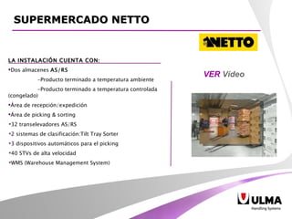 LA INSTALACIÓN CUENTA CON: Dos almacenes  AS/RS -Producto terminado a temperatura ambiente  -Producto terminado a temperatura controlada (congelado) Área de recepción/expedición Área de picking & sorting  32 transelevadores AS/RS 2 sistemas de clasificación:Tilt Tray Sorter 3 dispositivos automáticos para el picking 40 STVs de alta velocidad WMS (Warehouse Management System)  VER  Vídeo SUPERMERCADO NETTO 