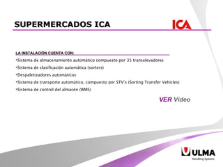 LA INSTALACIÓN CUENTA CON: Sistema de almacenamiento automático compuesto por 35 transelevadores Sistema de clasificación automática (sorters) Despaletizadores automáticos Sistema de transporte automático, compuesto por STV’s (Sorting Transfer Vehicles) Sistema de control del almacén (WMS) SUPERMERCADOS ICA VER  Vídeo 