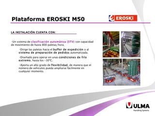 LA INSTALACIÓN CUENTA CON: Un sistema de  clasificación automática (STV)   con capacidad de movimiento de hasta 800 paletas/hora. Dirige las paletas hacia el  buffer de expedición  o al  sistema de preparación de pedidos  automatizada.  Diseñado para operar en unas  condiciones de frío extremo , hasta los -30ºC. Aporta un alto grado de  flexibilidad , de manera que el número de vehículos pueda ampliarse fácilmente en cualquier momento.   Plataforma EROSKI M50 