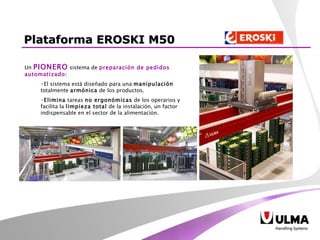 Plataforma EROSKI M50 Un  PIONERO  sistema de  preparación de pedidos automatizado: El sistema está diseñado para una  manipulación  totalmente  armónica  de los productos.  Elimina  tareas  no ergonómicas  de los operarios y facilita la  limpieza total  de la instalación, un factor indispensable en el sector de la alimentación.  