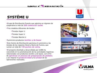 Grupo de Distribución francés que aglutina en régimen de cooperativa a más de  300 comercios outlet Tres modelos diferentes de locales: Tiendas Hyper U  Tiendas Super U  Tiendas Marche U Suministra productos  textiles y de bazar  Este Centro de Distribución  gestiona el suministro a las tiendas de las regiones Oeste y Norte de Francia, que suman un total de  140 puntos de venta.  El proyecto diseñado y desarrollado por ULMA ha consistido en la automatización de las actividades logísticas relacionadas con productos textiles y de bazar, con el fin de  optimizar el proceso de preparación de pedidos  y así mejorar la  productividad  y la  calidad  de las operaciones realizadas.  EJEMPLO Nº  4 .  MEDIA ROTACIÓN SYSTÉME U 