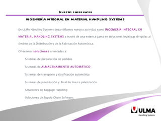 En ULMA Handling Systems desarrollamos nuestra actividad como  INGENIER Í A INTEGRAL EN MATERIAL HANDLING SYSTEMS  a trav é s de una extensa gama en soluciones log í sticas dirigidas al  á mbito de la Distribuci ó n y de la Fabricaci ó n Autom á tica.  Ofrecemos  soluciones  orientadas a:  Sistemas de preparaci ó n de pedidos Sistemas de  ALMACENAMIENTO AUTOM Á TICO Sistemas de transporte y clasificaci ó n autom á tica Sistemas de paletizaci ó n y  final de l í nea o paletizaci ó n  Soluciones de Baggage Handling Soluciones de Supply Chain Software. Nuestro saber hacer INGENIERÍA INTEGRAL EN MATERIAL HANDLING SYSTEMS 