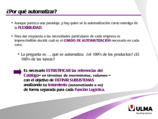 ¿Por qué automatizar?  Es necesario  ESTRATIFICAR las referencias del  Catálogo –  en términos de movimientos, volumen  –  con el objetivo de  DEFINIR SUBSISTEMAS   analizando su  tratamiento   (automatizado o no)   de forma separada para cada  Función Logística. Aunque parezca una paradoja, y hay quien ve la automatización como enemiga de la  FLEXIBILIDAD .  Para dar respuesta a las necesidades particulares de cada empresa es imprescindible decidir cuál es el  GRADO DE AUTOMATIZACIÓN  necesario en cada caso.  La pregunta  es…. qué se automatiza:  ¿el 100% de los productos? ¿El 100% de las tareas? 