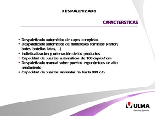 Despaletizado automático de capas completas Despaletizado automático de numerosos formatos (carton, botes, botellas, latas,…) Individualización y orientación de los productos Capacidad de puestos automáticos de 180 capas/hora Despaletizado manual sobre puestos ergonómicos de alto rendimiento Capacidad de puestos manuales de hasta 900 c/h CARACTERÍSTICAS DESPALETIZADO 