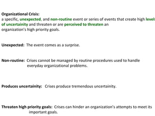 Organizational Crisis:  a specific,  unexpected ,  and  non-routine  event or series of events that create high  levels of uncertainity  and threaten or are  perceived to threaten  an organization’s high priority goals. Unexpected:  The event comes as a surprise. Non-routine:  Crises cannot be managed by routine procedures used to handle everyday organizational problems. Produces uncertainity:  Crises produce tremendous uncertainity. Threaten high priority goals:  Crises can hinder an organization’s attempts to meet its  important goals. 