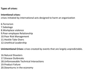 Types of crises: Intentional crises:  crises initiated by international acts designed to harm an organization Terrorism Sabotage Workplace violence Poor employee Relationship Poor Risk Management Hostile Take Overs Unethical Leadership Unintentional Crises:  crises created by events that are largely unpredictable. Natural Disasters Disease Outbreaks Unforeseeable Technical Interactions Product Failure Downturns in the economy 