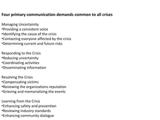 Four primary communication demands common to all crises Managing Uncertainity Providing a consistent voice Identifying the cause of the crisis Contacting everyone affected by the crisis Determining current and future risks Responding to the Crisis Reducing uncertainity Coordinating activities Disseminating information Resolving the Crisis Compensating victims Renewing the organizations reputation Grieving and memorializing the events Learning from the Crisis Enhancing safety and prevention Reviewing industry standards Enhancing community dialogue 