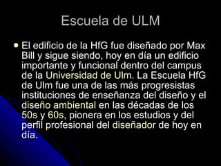 Escuela de ULM El edificio de la HfG fue diseñado por Max Bill y sigue siendo, hoy en día un edificio importante y funcional dentro del campus de la  Universidad de  Ulm . La Escuela HfG de Ulm fue una de las más progresistas instituciones de enseñanza del diseño y el  diseño   ambiental  en las décadas de los  50s  y  60s , pionera en los estudios y del perfil profesional del  diseñador  de hoy en día.  
