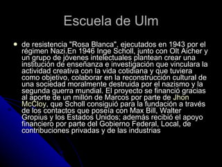 Escuela de Ulm de resistencia "Rosa Blanca", ejecutados en 1943 por el régimen Nazi.En 1946 Inge Scholl, junto con Olt Aicher y un grupo de jóvenes intelectuales plantean crear una institución de enseñanza e investigación que vinculara la actividad creativa con la vida cotidiana y que tuviera como objetivo, colaborar en la reconstrucción cultural de una sociedad moralmente destruida por el nazismo y la segunda guerra mundial. El proyecto se financió gracias al aporte de un millón de Marcos por parte de  Jhon   McCloy , que Scholl consiguió para la fundación a través de los contactos que poseía con Max Bill, Walter Gropius y los Estados Unidos; además recibió el apoyo financiero por parte del Gobierno Federal, Local, de contribuciones privadas y de las industrias  