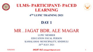 ULMS- PARTICIPANT- PACED
LEARNING
4TH LUPIC TRAINING 2021
DAY 1
MR . JAGAT BDR. ALE MAGAR
LUPIC MEMBER
EDUCATION FOCAL PERSON
KAMALAMAI MUNICIPALITY, SINDHULI
20TH JULY 2021
7/20/2021 JAGAT ALE (alejagat7@gmail.com) 1
 