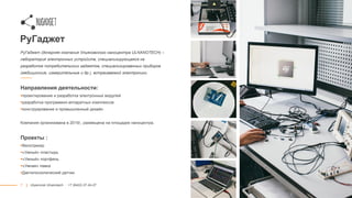 7
РуГаджет
РуГаджет (дочерняя компания Ульяновского наноцентра ULNANOTECH) –
лаборатория электронных устройств, специализирующаяся на
разработке потребительских гаджетов, специализированных приборов
(медицинские, измерительные и др.), встраиваемой электроники
Направления деятельности:
проектирование и разработка электронных модулей
разработка программно-аппаратных комплексов
конструирование и промышленный дизайн
Компания организована в 2015г., размещена на площадке наноцентра.
Проекты :
Велотрекер
«Умный» пластырь
«Умный» портфель
«Умная» лавка
Дактилоскопический датчик
|| Ulyanovsk Ulnanotech · +7 (8422) 27-24-27
 