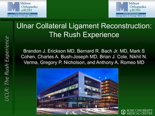 UCLR:TheRushExperience
Ulnar Collateral Ligament Reconstruction:
The Rush Experience
Brandon J. Erickson MD, Bernard R. Bach Jr. MD, Mark S
Cohen, Charles A. Bush-Joseph MD, Brian J. Cole, Nikhil N.
Verma, Gregory P. Nicholson, and Anthony A. Romeo MD
 