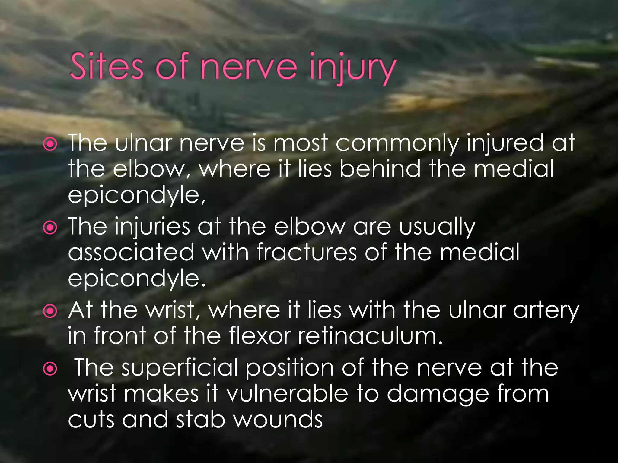  The ulnar nerve is most commonly injured at
the elbow, where it lies behind the medial
epicondyle,
 The injuries at the elbow are usually
associated with fractures of the medial
epicondyle.
 At the wrist, where it lies with the ulnar artery
in front of the flexor retinaculum.
 The superficial position of the nerve at the
wrist makes it vulnerable to damage from
cuts and stab wounds
 