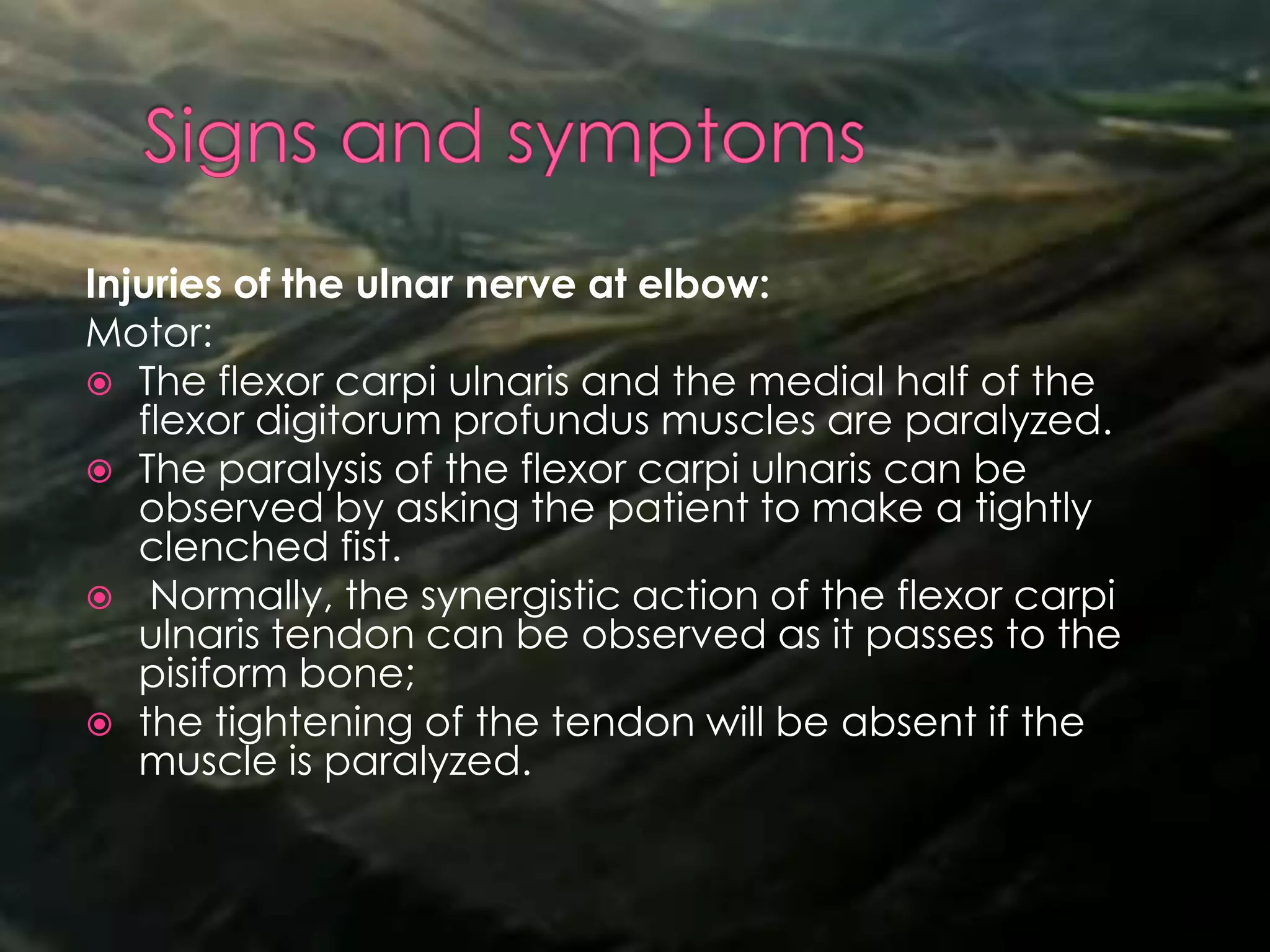 Injuries of the ulnar nerve at elbow:
Motor:
 The flexor carpi ulnaris and the medial half of the
flexor digitorum profundus muscles are paralyzed.
 The paralysis of the flexor carpi ulnaris can be
observed by asking the patient to make a tightly
clenched fist.
 Normally, the synergistic action of the flexor carpi
ulnaris tendon can be observed as it passes to the
pisiform bone;
 the tightening of the tendon will be absent if the
muscle is paralyzed.
 