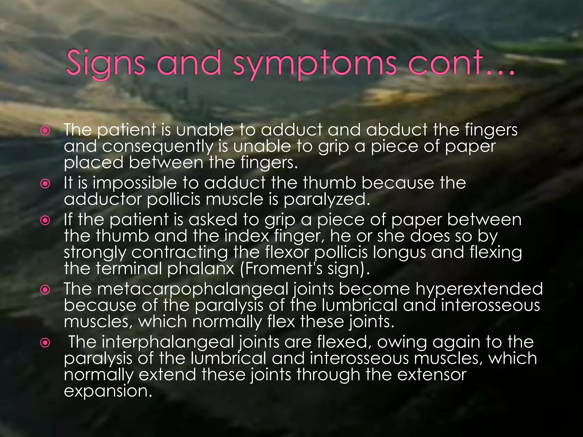  The patient is unable to adduct and abduct the fingers
and consequently is unable to grip a piece of paper
placed between the fingers.
 It is impossible to adduct the thumb because the
adductor pollicis muscle is paralyzed.
 If the patient is asked to grip a piece of paper between
the thumb and the index finger, he or she does so by
strongly contracting the flexor pollicis longus and flexing
the terminal phalanx (Froment's sign).
 The metacarpophalangeal joints become hyperextended
because of the paralysis of the lumbrical and interosseous
muscles, which normally flex these joints.
 The interphalangeal joints are flexed, owing again to the
paralysis of the lumbrical and interosseous muscles, which
normally extend these joints through the extensor
expansion.
 