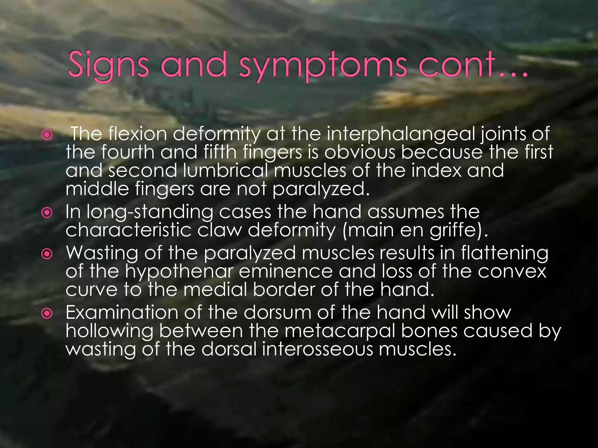  The flexion deformity at the interphalangeal joints of
the fourth and fifth fingers is obvious because the first
and second lumbrical muscles of the index and
middle fingers are not paralyzed.
 In long-standing cases the hand assumes the
characteristic claw deformity (main en griffe).
 Wasting of the paralyzed muscles results in flattening
of the hypothenar eminence and loss of the convex
curve to the medial border of the hand.
 Examination of the dorsum of the hand will show
hollowing between the metacarpal bones caused by
wasting of the dorsal interosseous muscles.
 