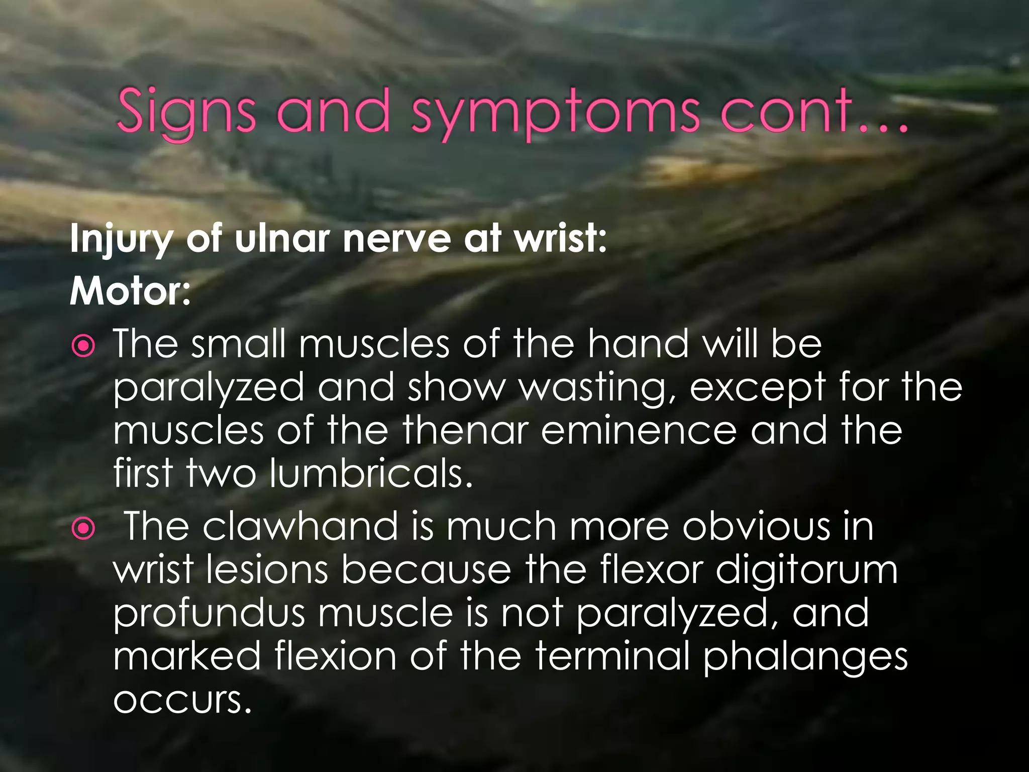 Injury of ulnar nerve at wrist:
Motor:
 The small muscles of the hand will be
paralyzed and show wasting, except for the
muscles of the thenar eminence and the
first two lumbricals.
 The clawhand is much more obvious in
wrist lesions because the flexor digitorum
profundus muscle is not paralyzed, and
marked flexion of the terminal phalanges
occurs.
 