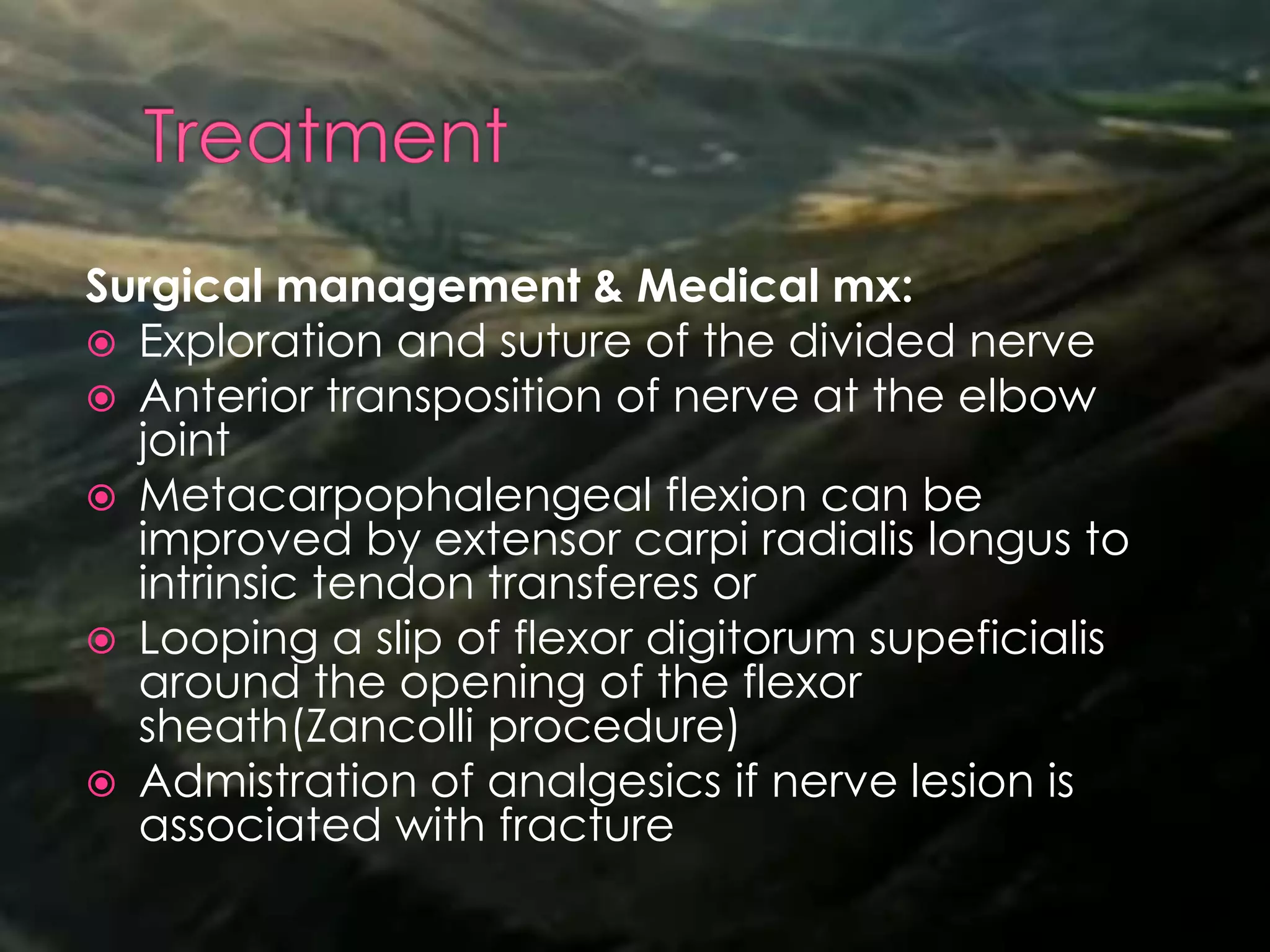 Surgical management & Medical mx:
 Exploration and suture of the divided nerve
 Anterior transposition of nerve at the elbow
joint
 Metacarpophalengeal flexion can be
improved by extensor carpi radialis longus to
intrinsic tendon transferes or
 Looping a slip of flexor digitorum supeficialis
around the opening of the flexor
sheath(Zancolli procedure)
 Admistration of analgesics if nerve lesion is
associated with fracture
 