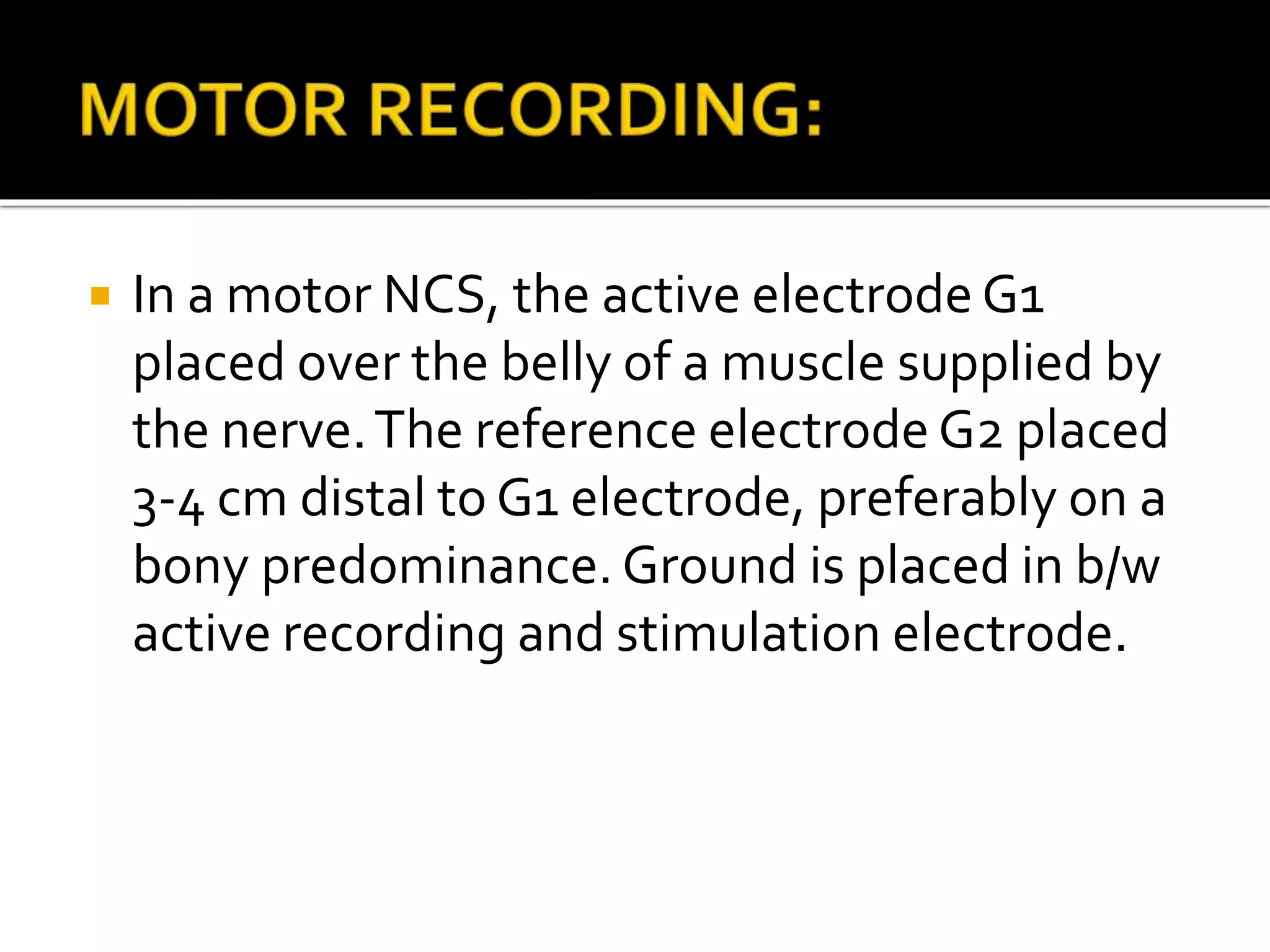  In a motor NCS, the active electrode G1
placed over the belly of a muscle supplied by
the nerve.The reference electrode G2 placed
3-4 cm distal to G1 electrode, preferably on a
bony predominance. Ground is placed in b/w
active recording and stimulation electrode.
 