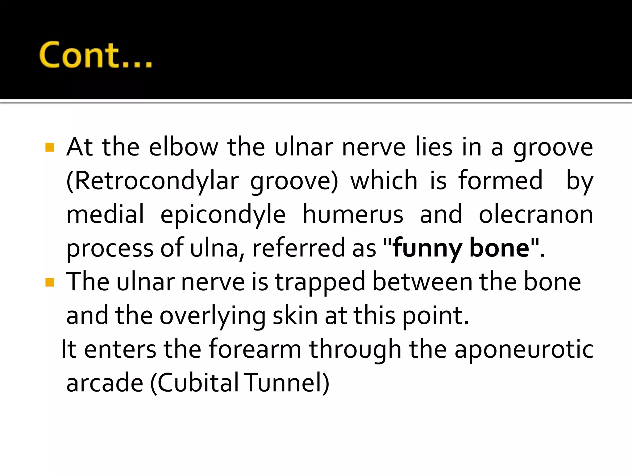  At the elbow the ulnar nerve lies in a groove
(Retrocondylar groove) which is formed by
medial epicondyle humerus and olecranon
process of ulna, referred as "funny bone".
 The ulnar nerve is trapped between the bone
and the overlying skin at this point.
It enters the forearm through the aponeurotic
arcade (CubitalTunnel)
 
