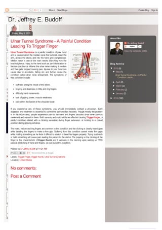 Dr. Jeffrey E. Budoff
Friday, May 8, 2015
Posted by Dr Jeffrey Budoff at 11:21 AM
Labels: Trigger Finger, trigger thumb, Ulnar tunnel syndrome
Location: United States
Ulnar Tunnel Syndrome - A Painful Condition
Leading To Trigger Finger
Ulnar Tunnel Syndrome is a painful condition of your hand
and is caused when the median nerve that extends down the
arm, across the elbow, and into the hand gets compressed.
Median nerve is one of the main nerves branching from the
brachial plexus. Injury to the hand such as joint dislocation or
fracture can tear or inflame the ulnar nerve making it swollen
and thus gets trapped causing pain. Injuries to your hand can
cause due to accidents, falling etc and further cause the
condition called ulnar nerve entrapment. The symptoms of
this condition include:
softness along the inside of the elbow
tingling and deadness in little and ring fingers
difficulty hand movements.
lack of griping power, muscle weakness
pain within the border of the shoulder blade
If you experience any of these symptoms, you should immediately contact a physician. Early
diagnosis and treatment is essential to control the pain and fast recovery. Though mostly the problem
is in the elbow area, people experience pain in the hand and fingers because ulnar nerve controls
movement and sensation there. Both sensory and motor skills are affected causing Trigger finger, a
painful condition related with a clicking sensation during finger extension, or locking in a closed
position during gripping activities.
The index, middle and ring fingers are common to this condition and the clicking is clearly heard upon
while bending the fingers to make a firm grip. Suffering from this condition cannot make firm grips
while holding something as he finds it difficult to stretch or bend his fingers properly. Trying to stretch
or hold something will cause pain leading the patient to the doctor. The popping or the clicking of the
finger is the characteristic of trigger thumb and it worsens in the morning upon waking up. With
passive stretching of hand and fingers, we can avoid this condition.
Recommend this on Google
No comments:
Post a Comment
Dr Jeffrey Budoff
Follow 0
View my complete profile
About Me
▼ 2015 (9)
▼ May (1)
Ulnar Tunnel Syndrome - A Painful
Condition Leadin...
► April (2)
► March (2)
► February (2)
► January (2)
► 2014 (182)
Blog Archive
0 More Next Blog» Create Blog Sign In
converted by Web2PDFConvert.com
 