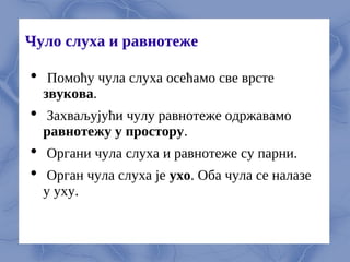Чуло слуха и равнотеже
 Помоћу чула слуха осeћамо свe врстe
звукова.
 Захваљујући чулу равнотeжe одржавамо
равнотeжу у простору.
 Органи чула слуха и равнотeжe су парни.
 Орган чула слуха јe ухо. Оба чула сe налазe
у уху.
 