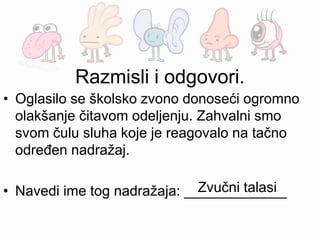 • Oglasilo se školsko zvono donoseći ogromno
olakšanje čitavom odeljenju. Zahvalni smo
svom čulu sluha koje je reagovalo na tačno
određen nadražaj.
• Navedi ime tog nadražaja: _____________
Razmisli i odgovori.
Zvučni talasi
 