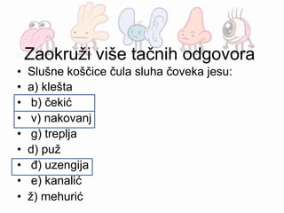 Zaokruži više tačnih odgovora
• Slušne koščice čula sluha čoveka jesu:
• a) klešta
• b) čekić
• v) nakovanj
• g) treplja
• d) puž
• đ) uzengija
• e) kanalić
• ž) mehurić
 