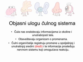 Objasni ulogu čulnog sistema
• Čula nas snabdevaju informacijama iz okoline i
unutrašnjosti tela.
• Obaveštavaju organizam o promenama.
• Čulni organi/ćelije registruju promene u spoljašnjoj i
unutrašnjoj sredini (draži) i te informacije prosleđuju
nervnom sistemu koji omogućava reakciju.
 