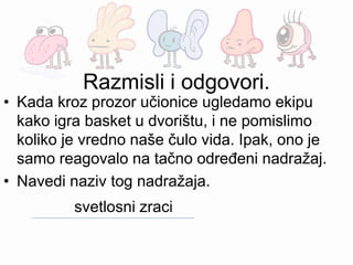 Razmisli i odgovori.
• Kada kroz prozor učionice ugledamo ekipu
kako igra basket u dvorištu, i ne pomislimo
koliko je vredno naše čulo vida. Ipak, ono je
samo reagovalo na tačno određeni nadražaj.
• Navedi naziv tog nadražaja.
svetlosni zraci
 