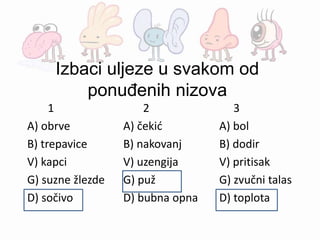 Izbaci uljeze u svakom od
ponuđenih nizova
1 2 3
A) obrve A) čekić A) bol
B) trepavice B) nakovanj B) dodir
V) kapci V) uzengija V) pritisak
G) suzne žlezde G) puž G) zvučni talas
D) sočivo D) bubna opna D) toplota
 