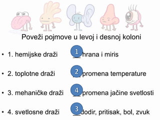 Poveži pojmove u levoj i desnoj koloni
• 1. hemijske draži __ hrana i miris
• 2. toplotne draži __ promena temperature
• 3. mehaničke draži __ promena jačine svetlosti
• 4. svetlosne draži __dodir, pritisak, bol, zvuk
 