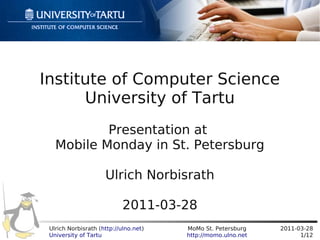 Institute of Computer Science
      University of Tartu
           Presentation at
   Mobile Monday in St. Petersburg

                     Ulrich Norbisrath

                            2011-03-28
 Ulrich Norbisrath (http://ulno.net)   MoMo St. Petersburg    2011-03-28
 University of Tartu                   http://momo.ulno.net         1/12
 