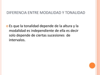DIFERENCIA ENTRE MODALIDAD Y TONALIDAD
 Es que la tonalidad depende de la altura y la
modalidad es independiente de ella es decir
solo depende de ciertas sucesiones de
intervalos.
 