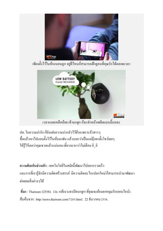 เพียงตั้งไว้ในห้องนอนลูก อยู่ที่ไหนก็สามารถเฝ้าดูคนที่คุณรักได้ตลอดเวลา
เวลาแบตเหลือน้อย เจ้านกฮูก ก็จะทาหน้าเพลียแบบนี้แหละ
ปล.ในความน่ารักก็ยังแฝงความน่ากลัวไว้ด้วยเพราะถ้าสาวๆ
ซื้อแล้วเอาไปแอบตั้งไว้ในห้องแฟน แล้วบอกว่าเป็นแค่ตุ๊กตาตั้งโชว์เฉยๆ
ให้รู้ไว้เลยว่าคุณซวยแล้วแน่นอนเดี๋ยวจะหาว่าไม่เตือนอิ_อิ
ความคิดเห็นส่วนตัว :เทคโนโลยีในสมัยนี้พัฒนาไปอยากรวดเร็ว
และการที่เรารู้จักมีความคิดสร้างสรรค์ มีความคิดอะไรแปลกใหม่ก็สามารถนามาพัฒนา
ต่อยอดสิ่งต่างๆได้
ที่มา :Thaiware (2558). Ulo กล้องวงจรปิดนกฮูก ที่คุณจะต้องตกหลุมรัก(ออนไลน์).
สืบค้นจาก : http://news.thaiware.com/7203.html. 22 ธันวาคม2558.
 