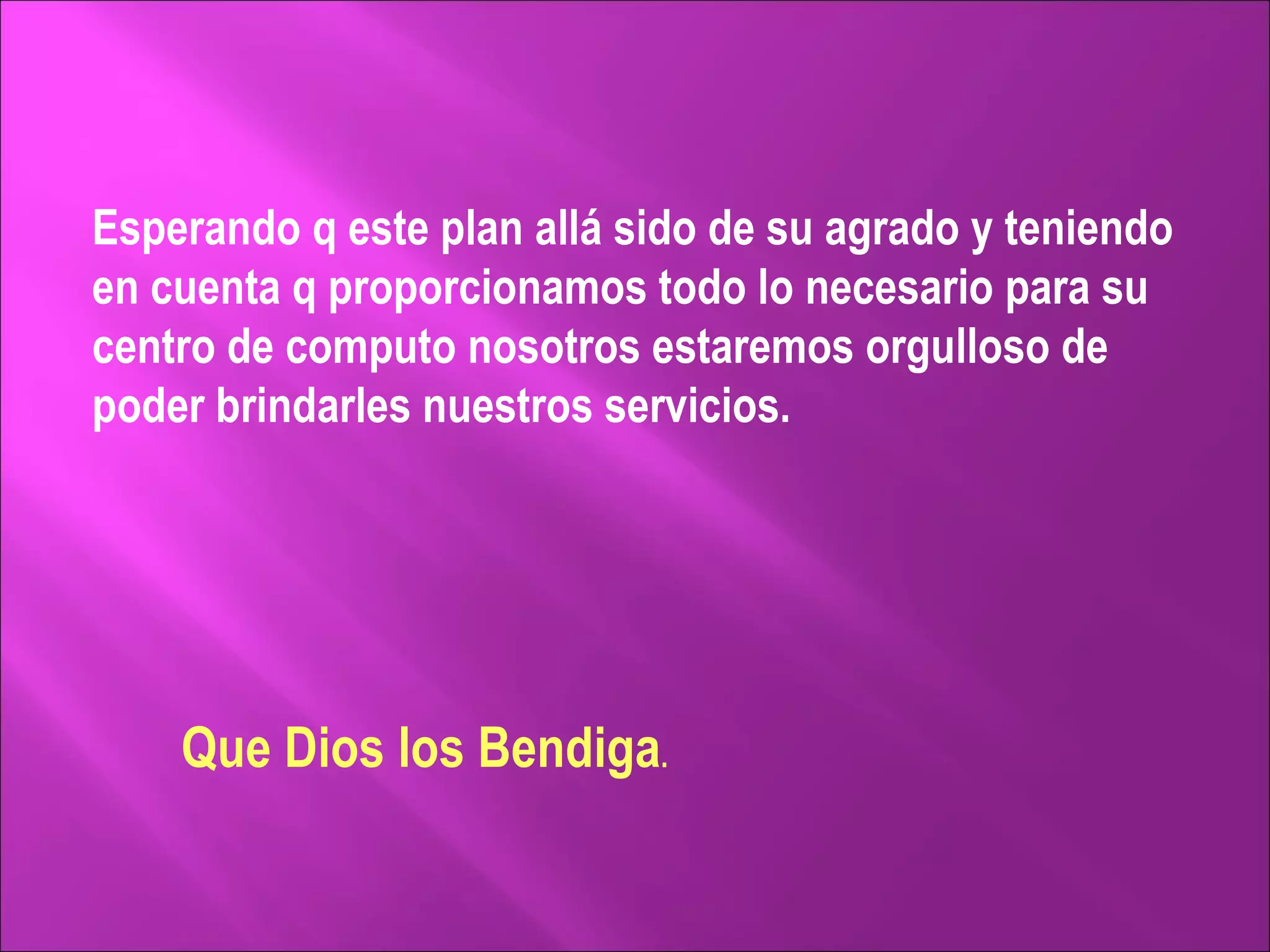 Esperando q este plan allá sido de su agrado y teniendo en cuenta q proporcionamos todo lo necesario para su centro de computo nosotros estaremos orgulloso de poder brindarles nuestros servicios. Que Dios los Bendiga . 