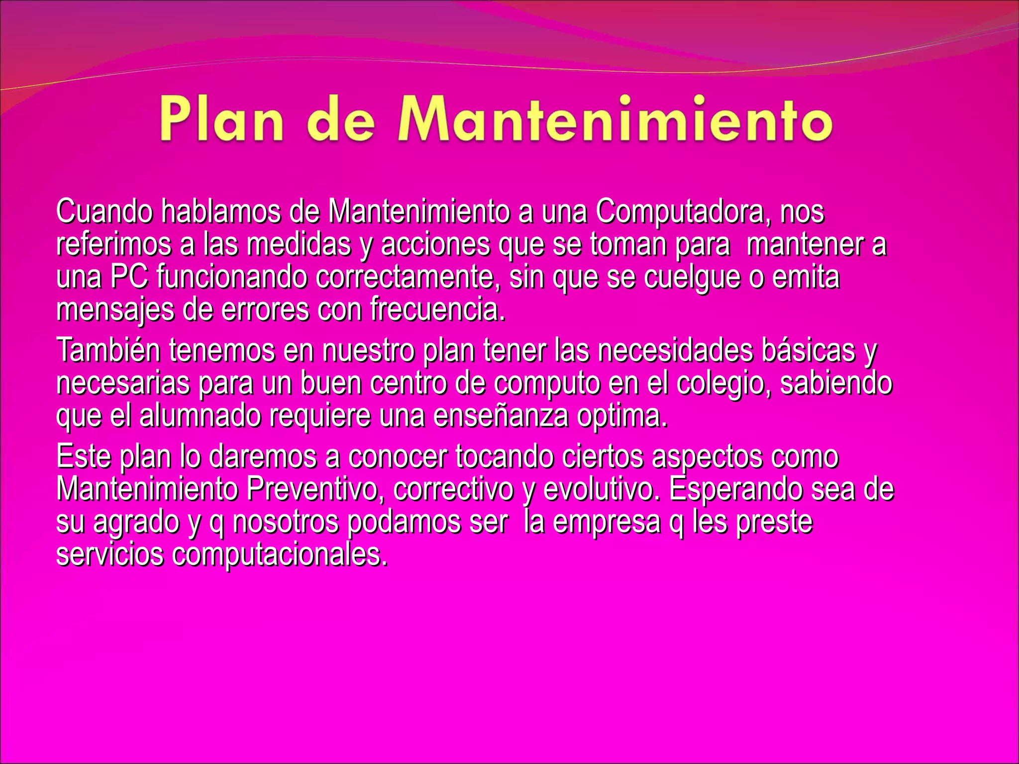 Cuando hablamos de Mantenimiento a una Computadora, nos referimos a las medidas y acciones que se toman para  mantener a una PC funcionando correctamente, sin que se cuelgue o emita mensajes de errores con frecuencia. También tenemos en nuestro plan tener las necesidades básicas y necesarias para un buen centro de computo en el colegio, sabiendo que el alumnado requiere una enseñanza optima. Este plan lo daremos a conocer tocando ciertos aspectos como  Mantenimiento Preventivo, correctivo y evolutivo. Esperando sea de su agrado y q nosotros podamos ser  la empresa q les preste servicios computacionales. 