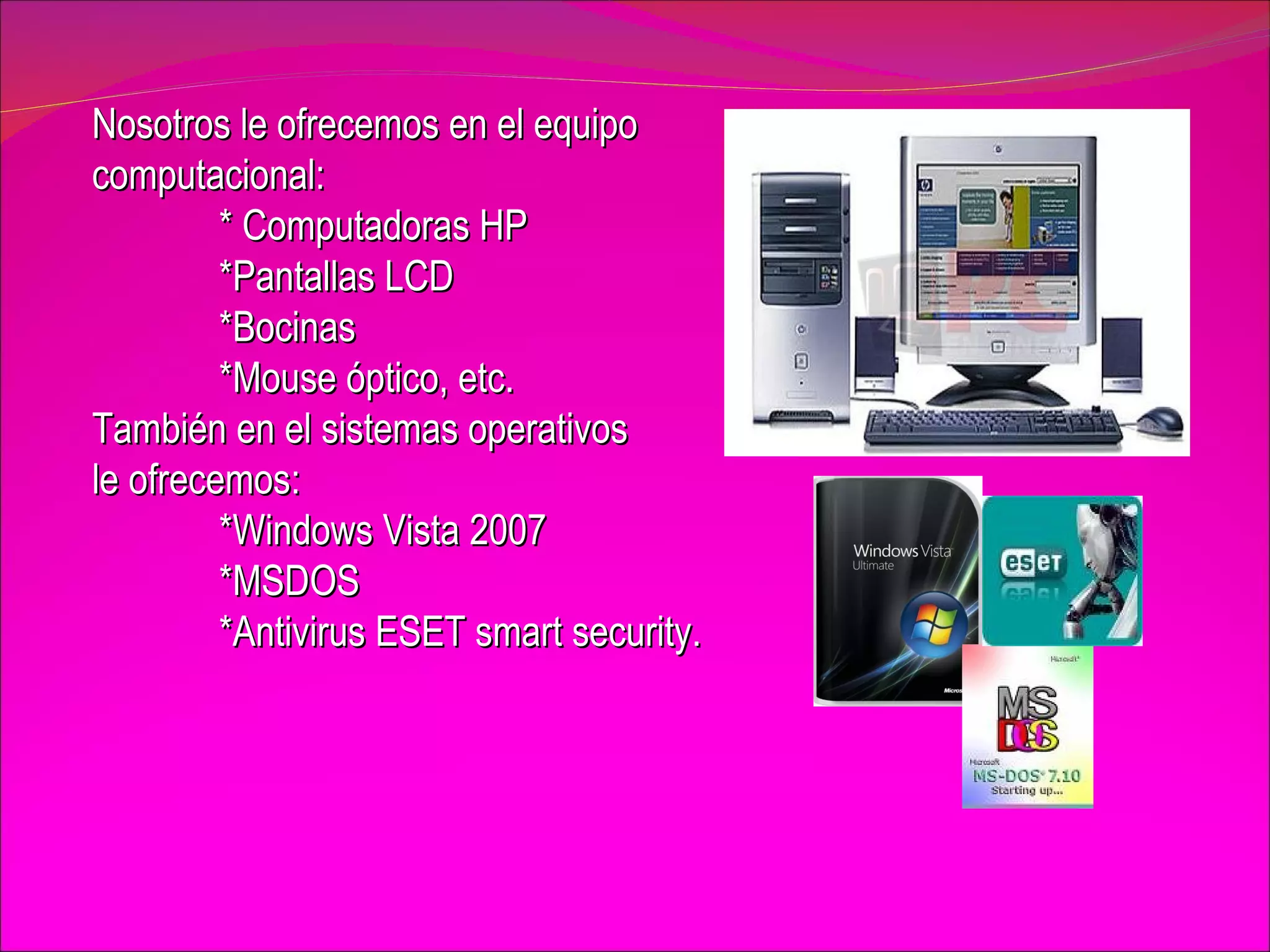 Nosotros le ofrecemos en el equipo  computacional: * Computadoras HP *Pantallas LCD *Bocinas  *Mouse óptico, etc. También en el sistemas operativos  le ofrecemos: *Windows Vista 2007 *MSDOS *Antivirus ESET smart security. 