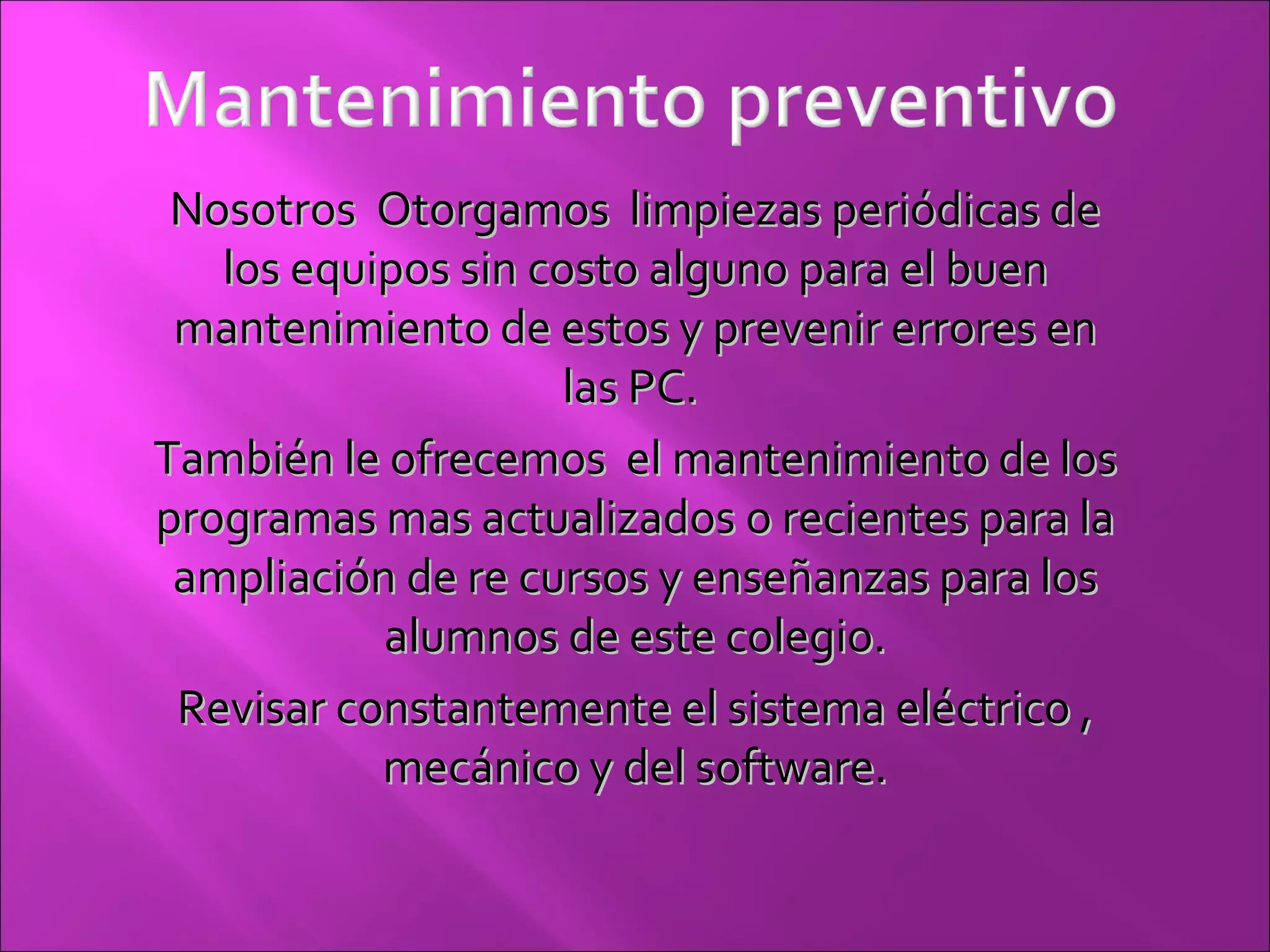 Nosotros  Otorgamos  limpiezas periódicas de los equipos sin costo alguno para el buen mantenimiento de estos y prevenir errores en las PC.  También le ofrecemos  el mantenimiento de los programas mas actualizados o recientes para la ampliación de re cursos y enseñanzas para los alumnos de este colegio. Revisar constantemente el sistema eléctrico , mecánico y del software. 