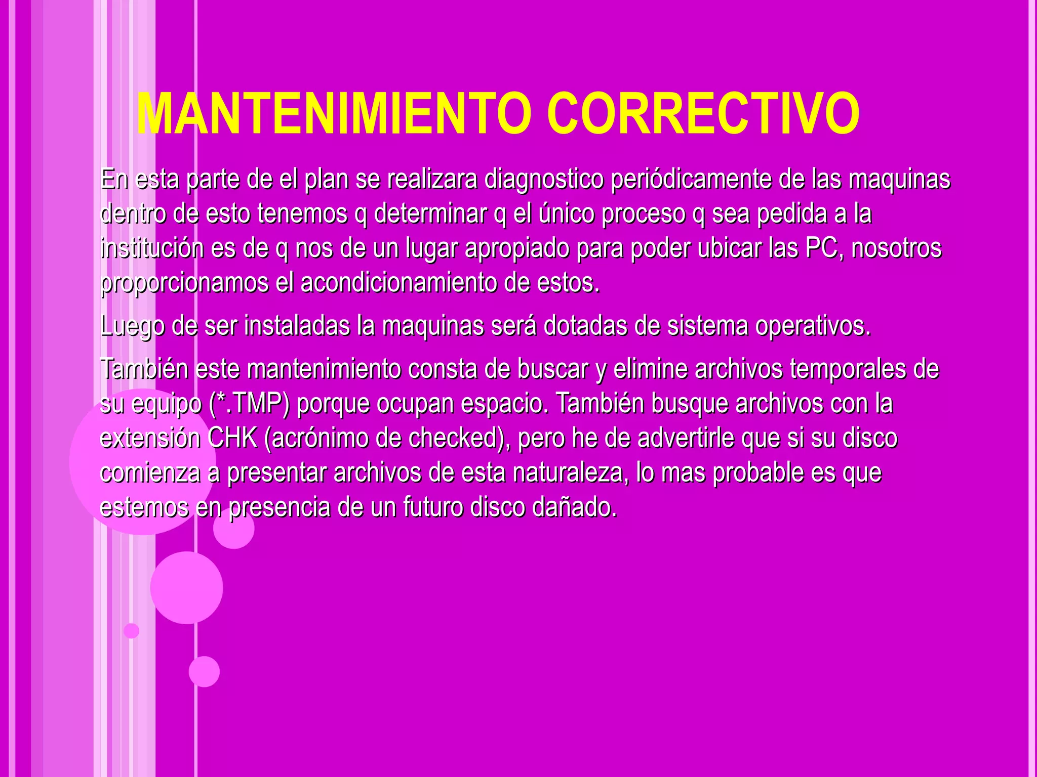 MANTENIMIENTO CORRECTIVO En esta parte de el plan se realizara diagnostico periódicamente de las maquinas dentro de esto tenemos q determinar q el único proceso q sea pedida a la institución es de q nos de un lugar apropiado para poder ubicar las PC, nosotros proporcionamos el acondicionamiento de estos. Luego de ser instaladas la maquinas será dotadas de sistema operativos.  También este mantenimiento consta de  buscar y elimine archivos temporales de su equipo (*.TMP) porque ocupan espacio. También busque archivos con la extensión CHK (acrónimo de checked), pero he de advertirle que si su disco comienza a presentar archivos de esta naturaleza, lo mas probable es que estemos en presencia de un futuro disco dañado. 