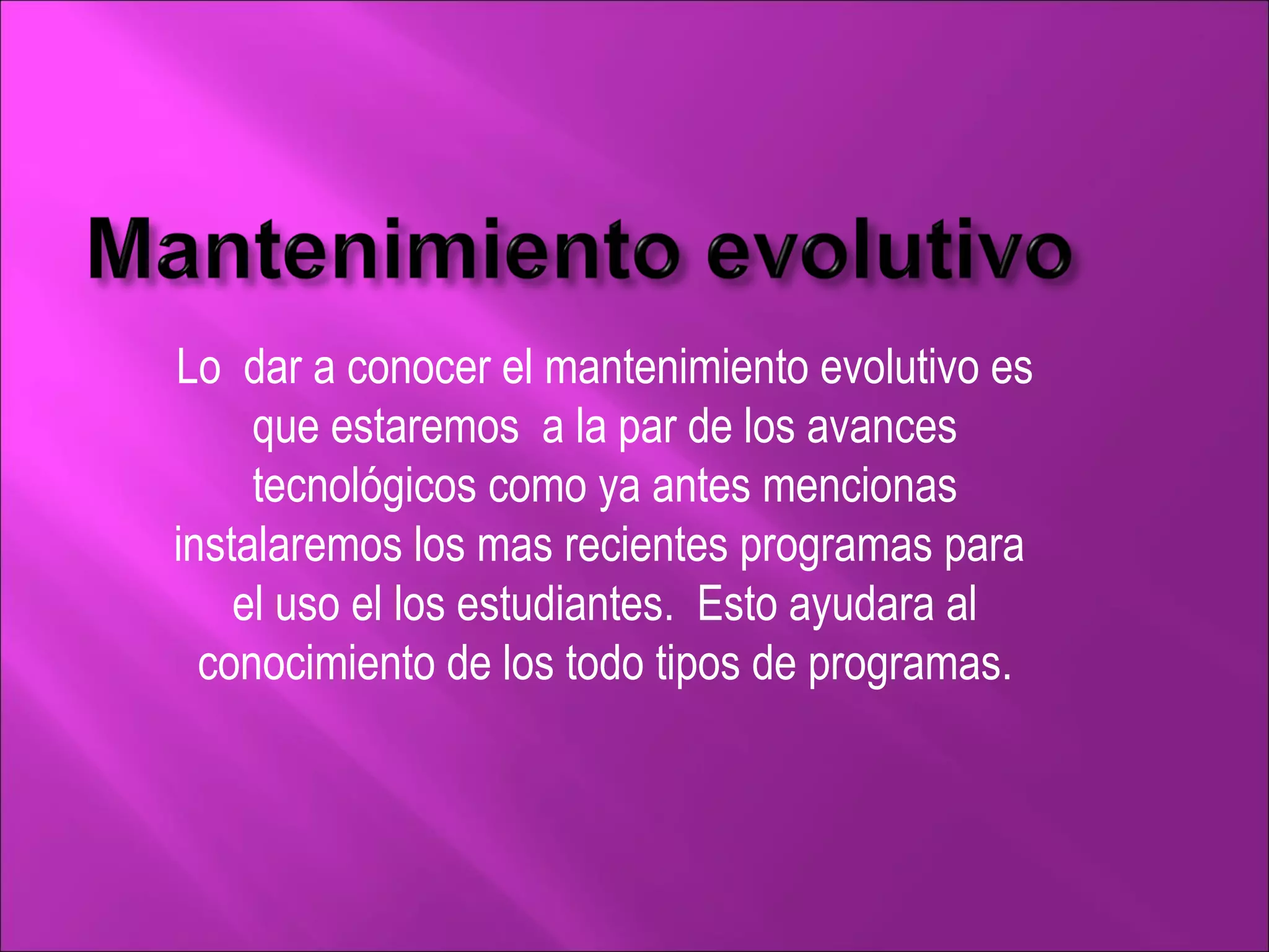 Lo  dar a conocer el mantenimiento evolutivo es que estaremos  a la par de los avances tecnológicos como ya antes mencionas instalaremos los mas recientes programas para  el uso el los estudiantes.  Esto ayudara al conocimiento de los todo tipos de programas. 