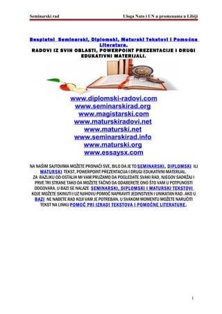 Seminarski rad Uloga Nato i UN u promenama u Libiji
Besplatni Seminarski, Diplomski, Maturski Tekstovi i Pomoćna
Literatura.
RADOVI IZ SVIH OBLASTI, POWERPOINT PREZENTACIJE I DRUGI
EDUKATIVNI MATERIJALI.
www.diplomski-radovi.com
www.seminarskirad.org
www.magistarski.com
www.maturskiradovi.net
www.maturski.net
www.seminarskirad.info
www.maturski.org
www.essaysx.com
NA NAŠIM SAJTOVIMA MOŽETE PRONAĆI SVE, BILO DA JE TO SEMINARSKI, DIPLOMSKI ILI
MATURSKI TEKST, POWERPOINT PREZENTACIJA I DRUGI EDUKATIVNI MATERIJAL.
ZA RAZLIKU OD OSTALIH MI VAM PRUŽAMO DA POGLEDATE SVAKI RAD, NJEGOV SADRŽAJ I
PRVE TRI STRANE TAKO DA MOŽETE TAČNO DA ODABERETE ONO ŠTO VAM U POTPUNOSTI
ODGOVARA. U BAZI SE NALAZE SEMINARSKI, DIPLOMSKI I MATURSKI TEKSTOVI
KOJE MOŽETE SKINUTI I UZ NJIHOVU POMOĆ NAPRAVITI JEDINSTVEN I UNIKATAN RAD. AKO U
BAZI NE NAĐETE RAD KOJI VAM JE POTREBAN, U SVAKOM MOMENTU MOŽETE NARUČITI
TEKST NA LINKU POMOĆ PRI IZRADI TEKSTOVA I POMOĆNE LITERATURE.
1
 