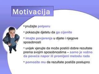 Motivacija
  • pružajte potporu
  • pokazujte djetetu da ga cijenite
  • imajte povjerenja u dijete i njegove
  sposobnosti
  • uvijek vjerujte da može postići dobre rezultate
  prema svojim sposobnostima – samo je važno
  da poveća napor ili promijeni metodu rada
  • pomozite mu da rezultate postiže postupno
 