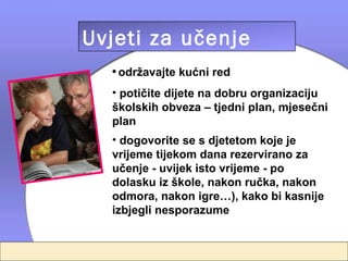 Uvjeti za učenje
  • održavajte kućni red
  • potičite dijete na dobru organizaciju
  školskih obveza – tjedni plan, mjesečni
  plan
  • dogovorite se s djetetom koje je
  vrijeme tijekom dana rezervirano za
  učenje - uvijek isto vrijeme - po
  dolasku iz škole, nakon ručka, nakon
  odmora, nakon igre…), kako bi kasnije
  izbjegli nesporazume
 