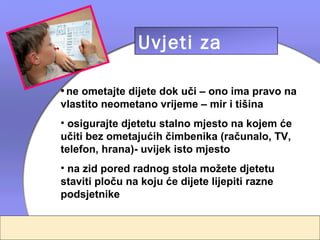 Uvjeti za
                učenje
• ne ometajte dijete dok uči – ono ima pravo na
vlastito neometano vrijeme – mir i tišina
• osigurajte djetetu stalno mjesto na kojem će
učiti bez ometajućih čimbenika (računalo, TV,
telefon, hrana)- uvijek isto mjesto
• na zid pored radnog stola možete djetetu
staviti ploču na koju će dijete lijepiti razne
podsjetnike
 