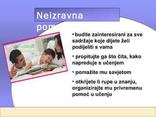 Neizravna
pomoć
      • budite zainteresirani za sve
      sadržaje koje dijete želi
      podijeliti s vama
      • propitujte ga što čita, kako
      napreduje s učenjem
      • pomažite mu savjetom
      • otkrijete li rupe u znanju,
      organizirajte mu privremenu
      pomoć u učenju
 