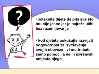 • potaknite dijete da pita sve što
mu nije jasno jer je najteže učiti
bez razumijevanja


• kod djeteta pokušajte razvijati
odgovornost za izvršavanje
svojih obaveza - vi mu trebate
samo pomoći, a ne ih izvršavati
umjesto njega
 